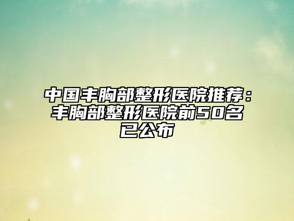 中国丰胸部整形医院推荐：丰胸部整形医院前50名已公布