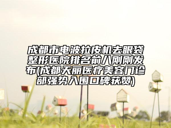 成都市电波拉皮机去眼袋整形医院排名前八刚刚发布(成都天丽医疗美容门诊部强势入围口碑获赞)