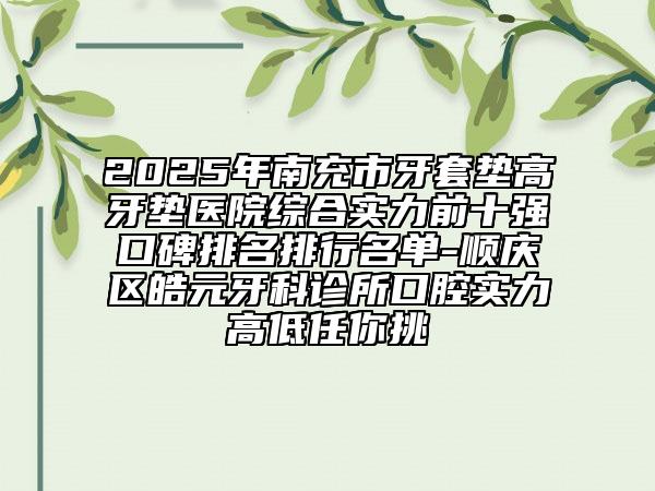 2025年南充市牙套垫高牙垫医院综合实力前十强口碑排名排行名单-顺庆区皓元牙科诊所口腔实力高低任你挑