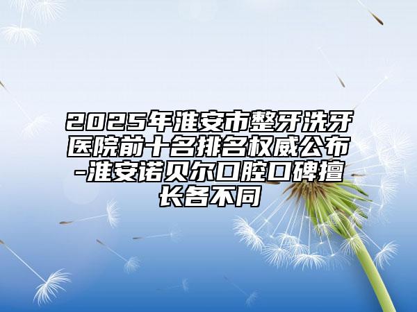 2025年淮安市整牙洗牙医院前十名排名权威公布-淮安诺贝尔口腔口碑擅长各不同