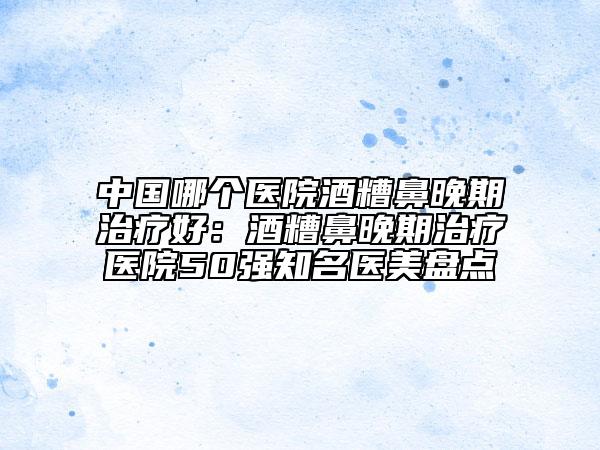 中国哪个医院酒糟鼻晚期治疗好：酒糟鼻晚期治疗医院50强知名医美盘点