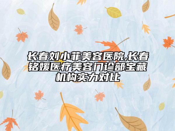 长春刘小菲美容医院,长春铭媛医疗美容门诊部宝藏机构实力对比