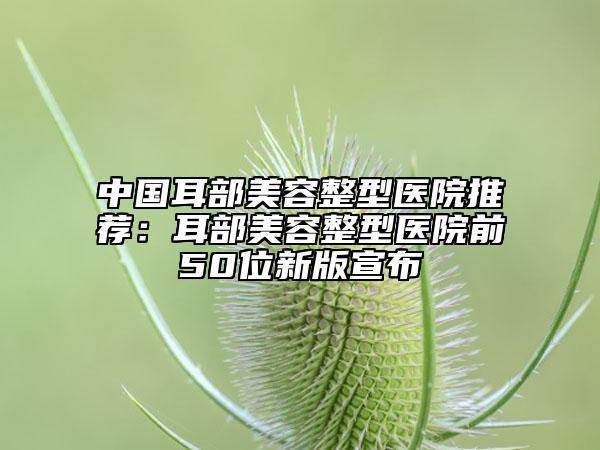 中国耳部美容整型医院推荐：耳部美容整型医院前50位新版宣布