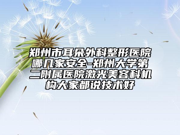 郑州市耳朵外科整形医院哪几家安全-郑州大学第二附属医院激光美容科机构大家都说技术好