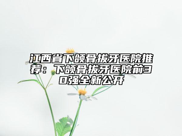 江西省下颌骨拔牙医院推荐：下颌骨拔牙医院前30强全新公开