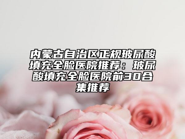 内蒙古自治区正规玻尿酸填充全脸医院推荐：玻尿酸填充全脸医院前30合集推荐