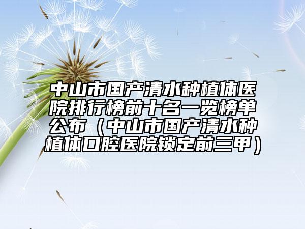 中山市国产清水种植体医院排行榜前十名一览榜单公布（中山市国产清水种植体口腔医院锁定前三甲）