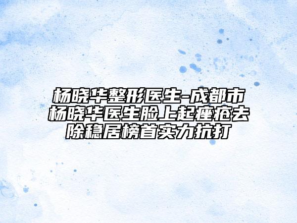 杨晓华整形医生-成都市杨晓华医生脸上起痤疮去除稳居榜首实力抗打