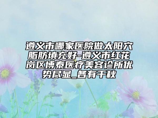 遵义市哪家医院做太阳穴脂肪填充好-遵义市红花岗区博泰医疗美容诊所优势尽显_各有千秋