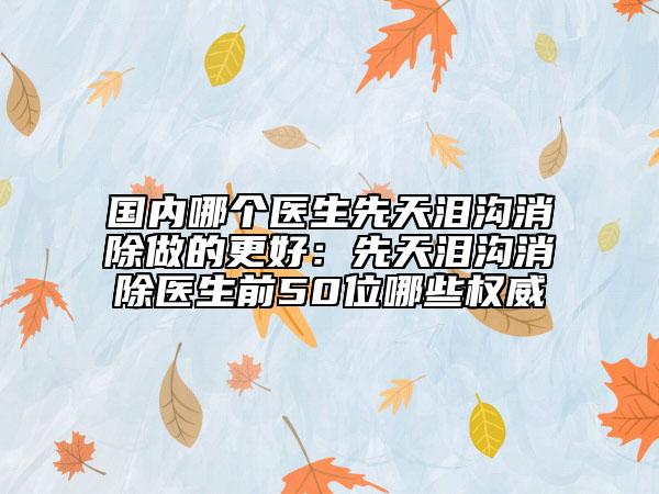 国内哪个医生先天泪沟消除做的更好：先天泪沟消除医生前50位哪些权威