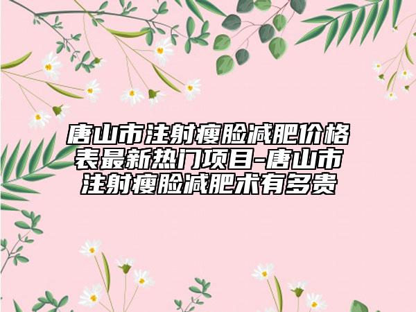 唐山市注射瘦脸减肥价格表最新热门项目-唐山市注射瘦脸减肥术有多贵