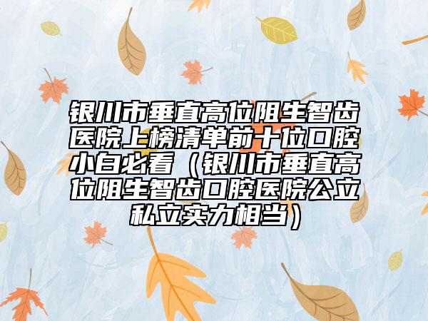 银川市垂直高位阻生智齿医院上榜清单前十位口腔小白必看（银川市垂直高位阻生智齿口腔医院公立私立实力相当）