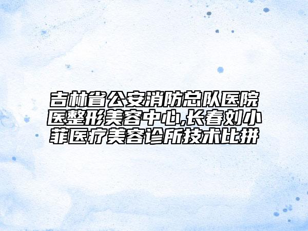 吉林省公安消防总队医院医整形美容中心,长春刘小菲医疗美容诊所技术比拼