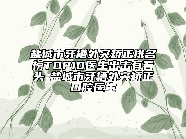 盐城市牙槽外突矫正排名榜TOP10医生出击有看头-盐城市牙槽外突矫正口腔医生