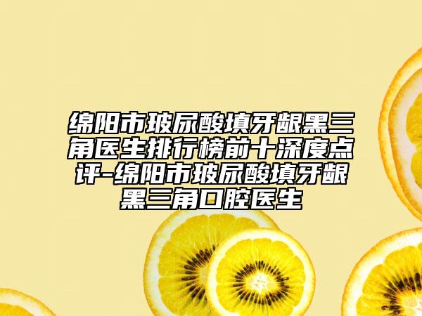 绵阳市玻尿酸填牙龈黑三角医生排行榜前十深度点评-绵阳市玻尿酸填牙龈黑三角口腔医生