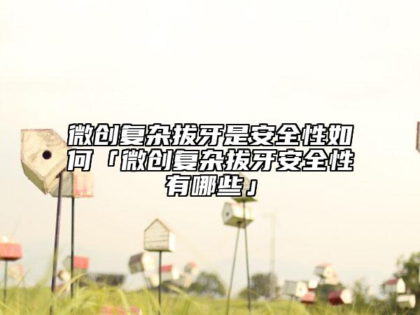 微创复杂拔牙是安全性如何「微创复杂拔牙安全性有哪些」