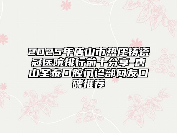 2025年唐山市热压铸瓷冠医院排行前十分享-唐山圣泰口腔门诊部网友口碑推荐