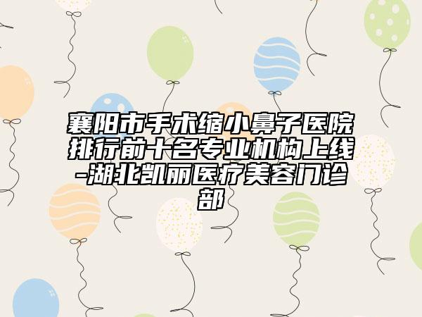 襄阳市手术缩小鼻子医院排行前十名专业机构上线-湖北凯丽医疗美容门诊部