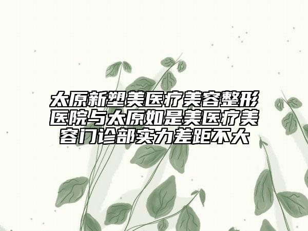 太原新塑美医疗美容整形医院与太原如是美医疗美容门诊部实力差距不大
