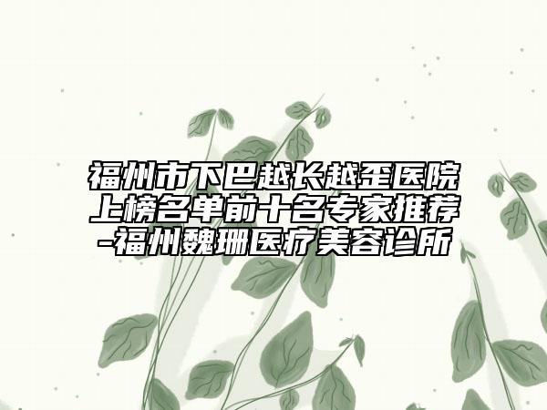 福州市下巴越长越歪医院上榜名单前十名专家推荐-福州魏珊医疗美容诊所