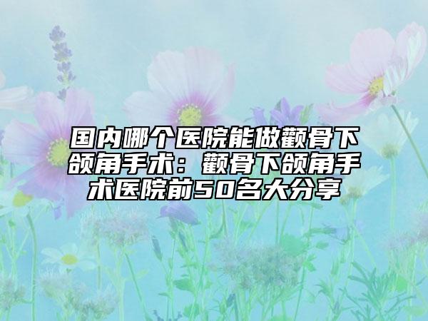 国内哪个医院能做颧骨下颌角手术：颧骨下颌角手术医院前50名大分享