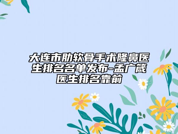 大连市肋软骨手术隆鼻医生排名名单发布-孟广箴医生排名靠前