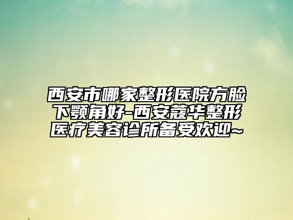 西安市哪家整形医院方脸下颚角好-西安蔻华整形医疗美容诊所备受欢迎~