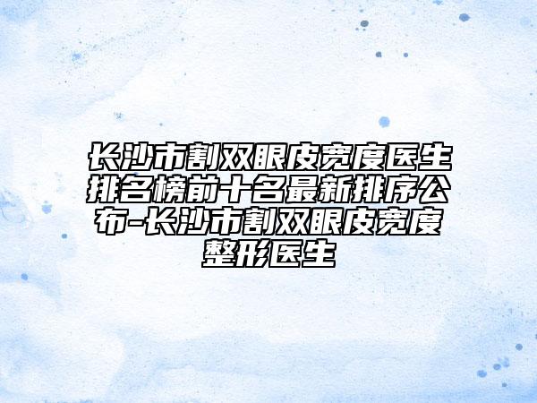 长沙市割双眼皮宽度医生排名榜前十名最新排序公布-长沙市割双眼皮宽度整形医生