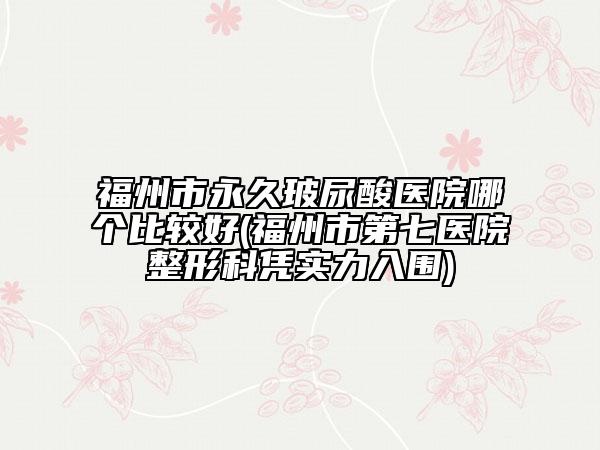 福州市永久玻尿酸医院哪个比较好(福州市第七医院整形科凭实力入围)