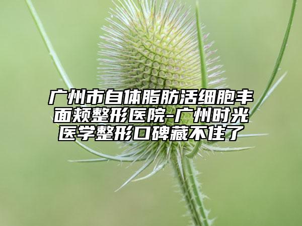 广州市自体脂肪活细胞丰面颊整形医院-广州时光医学整形口碑藏不住了