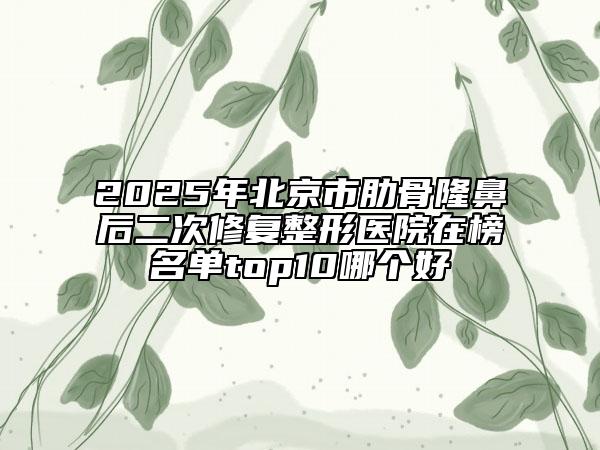 2025年北京市肋骨隆鼻后二次修复整形医院在榜名单top10哪个好