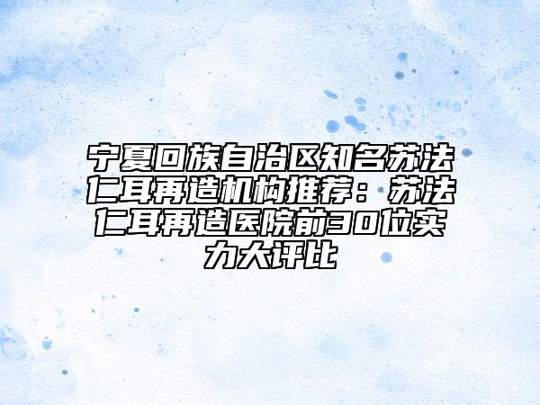 宁夏回族自治区知名苏法仁耳再造机构推荐：苏法仁耳再造医院前30位实力大评比