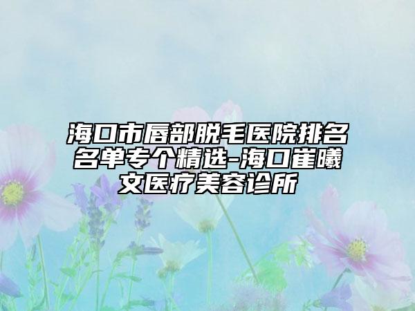 海口市唇部脱毛医院排名名单专个精选-海口崔曦文医疗美容诊所