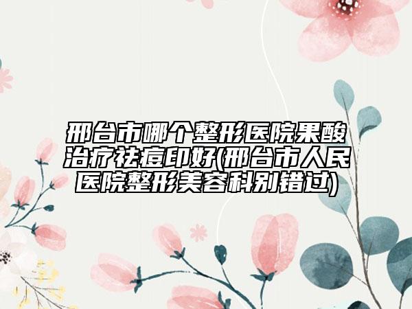 邢台市哪个整形医院果酸治疗祛痘印好(邢台市人民医院整形美容科别错过)