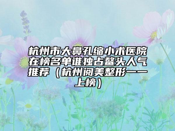 杭州市大鼻孔缩小术医院在榜名单谁独占鳌头人气推荐（杭州阅美整形一一上榜）