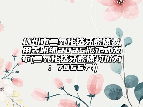柳州市二氧化钴牙嵌体费用表明细2025版正式发布(二氧化钴牙嵌体均价为：7065元）