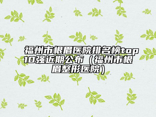 福州市根眉医院排名榜top10强近期公布（福州市根眉整形医院）