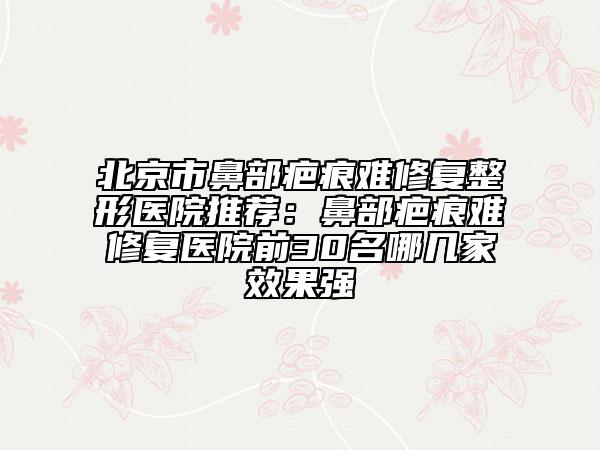 北京市鼻部疤痕难修复整形医院推荐：鼻部疤痕难修复医院前30名哪几家效果强