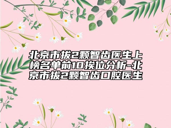 北京市拔2颗智齿医生上榜名单前10挨位分析-北京市拔2颗智齿口腔医生