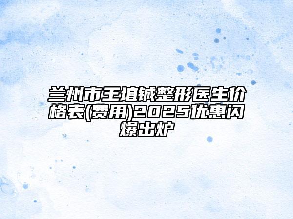 兰州市王埴铖整形医生价格表(费用)2025优惠闪爆出炉