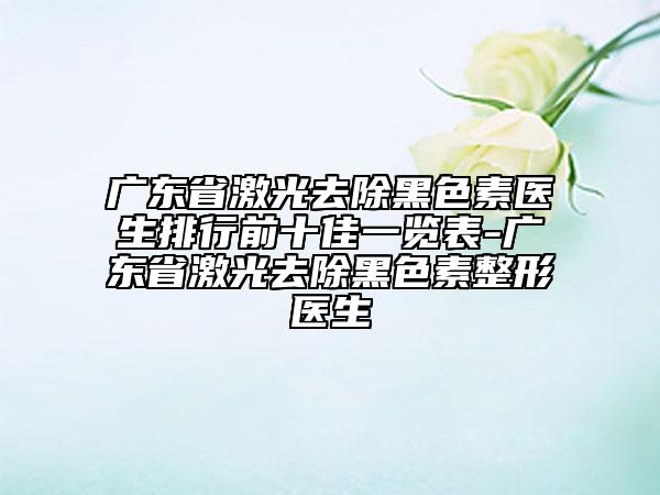 广东省激光去除黑色素医生排行前十佳一览表-广东省激光去除黑色素整形医生