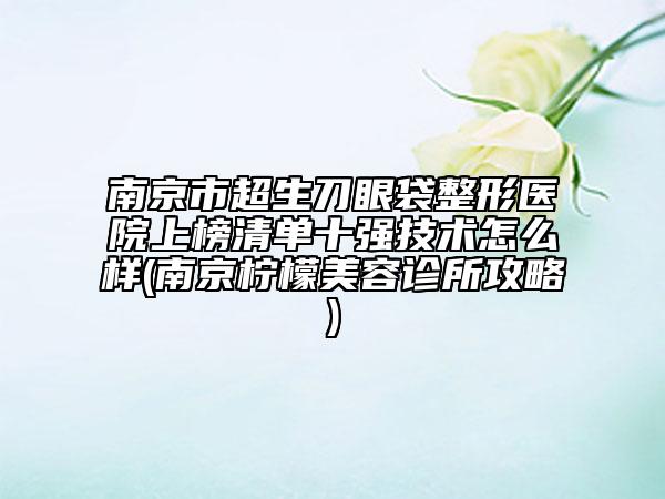 南京市超生刀眼袋整形医院上榜清单十强技术怎么样(南京柠檬美容诊所攻略)