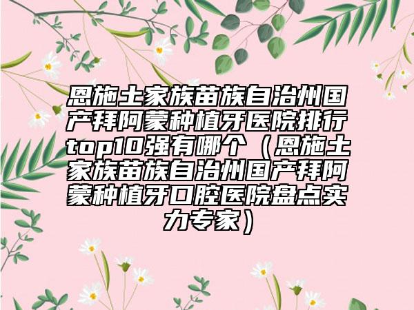 恩施土家族苗族自治州国产拜阿蒙种植牙医院排行top10强有哪个（恩施土家族苗族自治州国产拜阿蒙种植牙口腔医院盘点实力专家）
