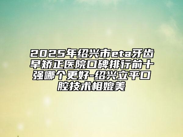2025年绍兴市eta牙齿早矫正医院口碑排行前十强哪个更好-绍兴立平口腔技术相媲美