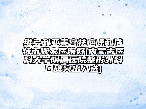 维多利亚美容祛疤呼和浩特市哪家医院好(内蒙古医科大学附属医院整形外科口碑突出入选)