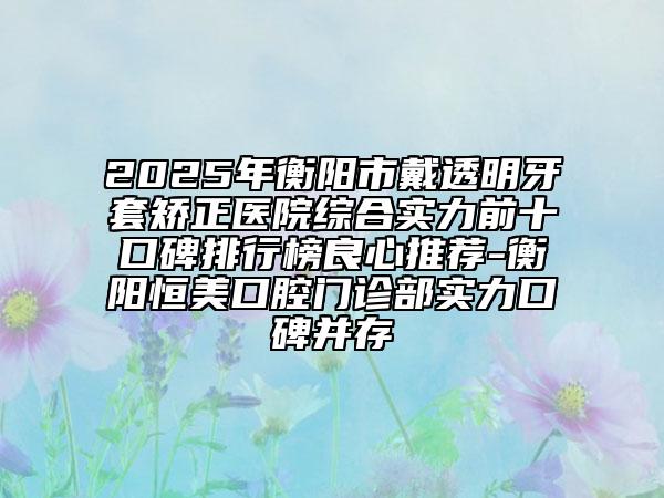2025年衡阳市戴透明牙套矫正医院综合实力前十口碑排行榜良心推荐-衡阳恒美口腔门诊部实力口碑并存