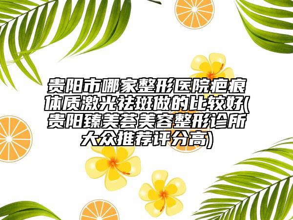 贵阳市哪家整形医院疤痕体质激光祛斑做的比较好(贵阳臻美荟美容整形诊所大众推荐评分高)