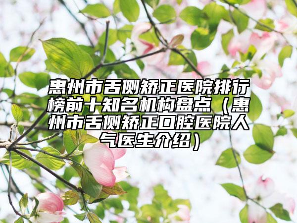 惠州市舌侧矫正医院排行榜前十知名机构盘点（惠州市舌侧矫正口腔医院人气医生介绍）