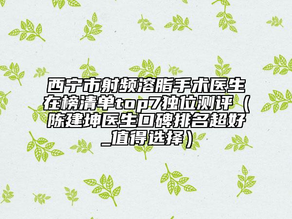 西宁市射频溶脂手术医生在榜清单top7独位测评（陈建坤医生口碑排名超好_值得选择）