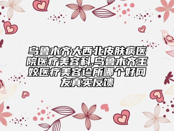 乌鲁木齐大西北皮肤病医院医疗美容科,乌鲁木齐王姣医疗美容诊所哪个好网友真实反馈